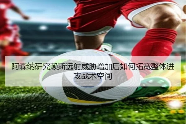 阿森纳研究赖斯远射威胁增加后如何拓宽整体进攻战术空间