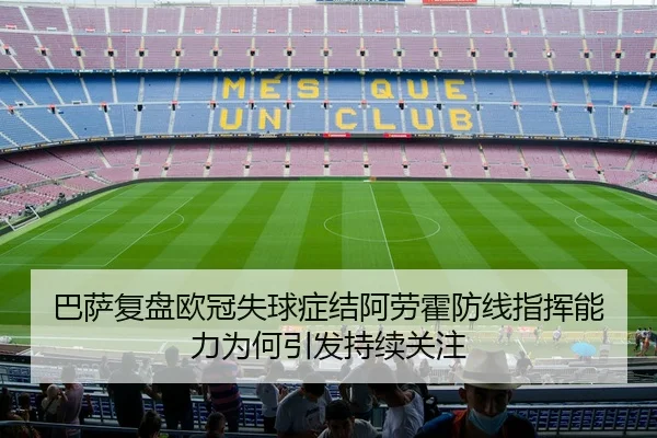 巴萨复盘欧冠失球症结阿劳霍防线指挥能力为何引发持续关注
