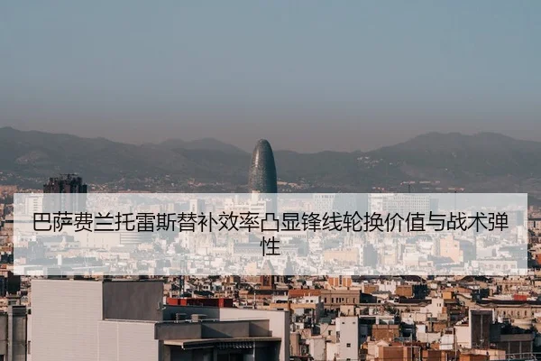 巴萨费兰托雷斯替补效率凸显锋线轮换价值与战术弹性