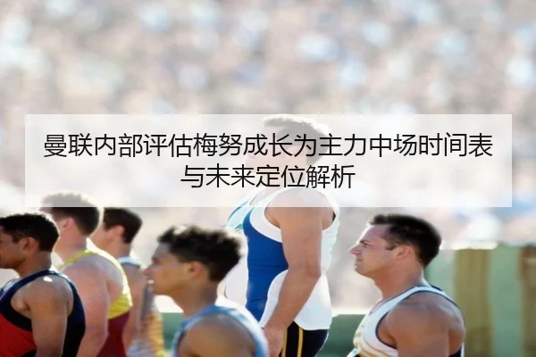 曼联内部评估梅努成长为主力中场时间表与未来定位解析