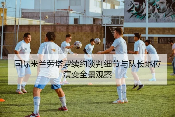 国际米兰劳塔罗续约谈判细节与队长地位演变全景观察