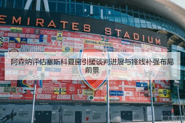 阿森纳评估塞斯科夏窗引援谈判进展与锋线补强布局前景