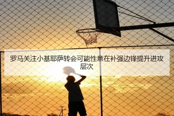 罗马关注小基耶萨转会可能性意在补强边锋提升进攻层次