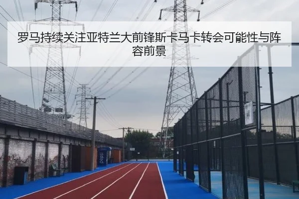 罗马持续关注亚特兰大前锋斯卡马卡转会可能性与阵容前景