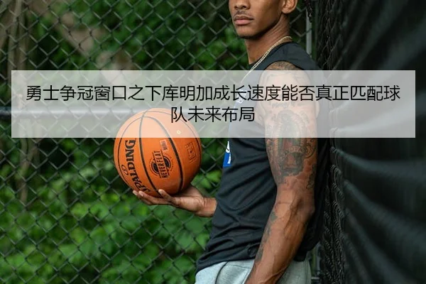 勇士争冠窗口之下库明加成长速度能否真正匹配球队未来布局