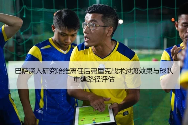 巴萨深入研究哈维离任后弗里克战术过渡效果与球队重建路径评估