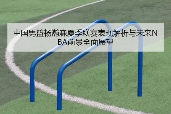 中国男篮杨瀚森夏季联赛表现解析与未来NBA前景全面展望