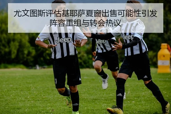 尤文图斯评估基耶萨夏窗出售可能性引发阵容重组与转会热议