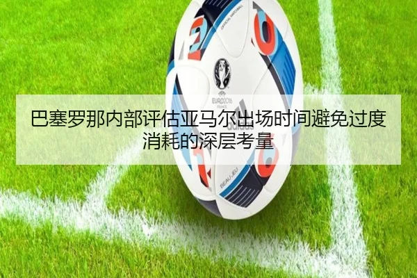 巴塞罗那内部评估亚马尔出场时间避免过度消耗的深层考量