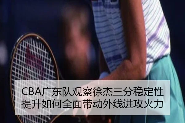 CBA广东队观察徐杰三分稳定性提升如何全面带动外线进攻火力