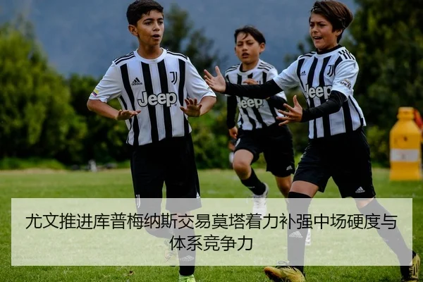 尤文推进库普梅纳斯交易莫塔着力补强中场硬度与体系竞争力
