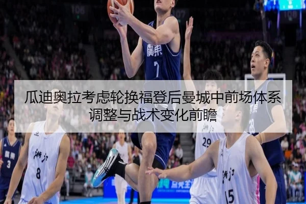 瓜迪奥拉考虑轮换福登后曼城中前场体系调整与战术变化前瞻